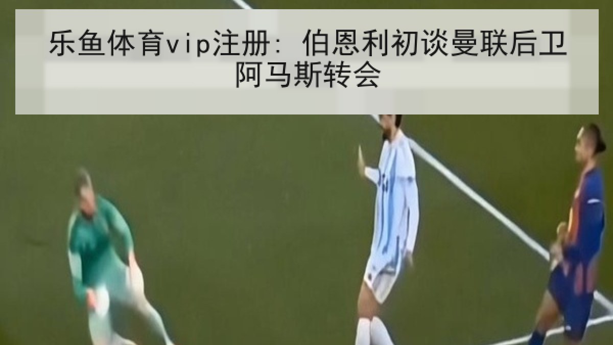 乐鱼体育vip注册: 伯恩利初谈曼联后卫阿马斯转会