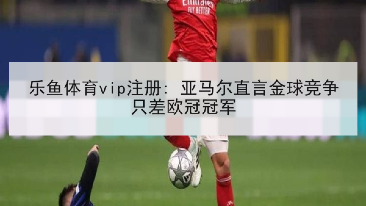 乐鱼体育vip注册: 亚马尔直言金球竞争只差欧冠冠军 乐鱼体育vip注册: 亚马尔直言金球竞争只差欧冠冠军