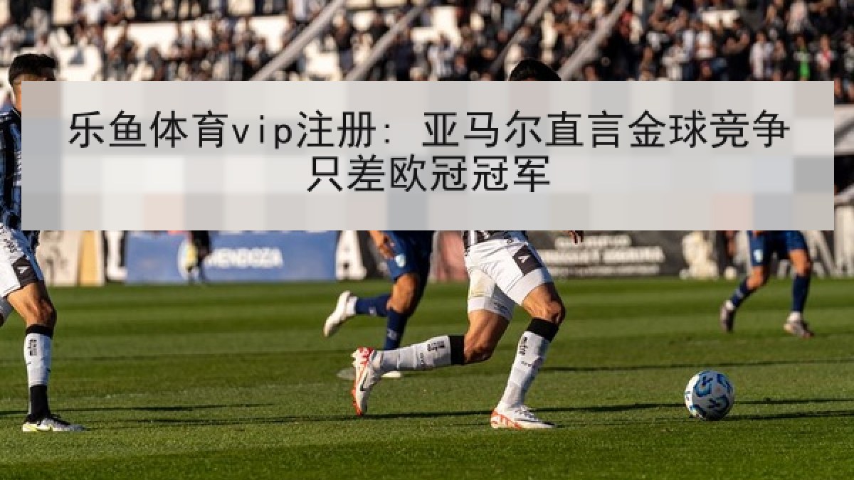 乐鱼体育vip注册: 亚马尔直言金球竞争只差欧冠冠军 乐鱼体育vip注册: 亚马尔直言金球竞争只差欧冠冠军